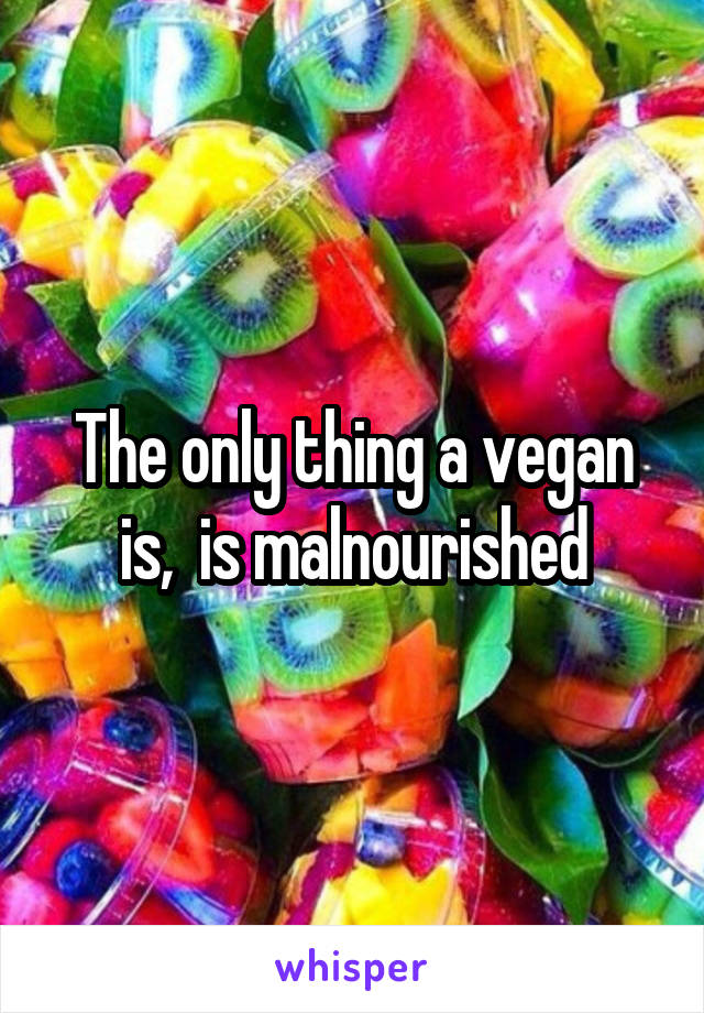 The only thing a vegan is,  is malnourished