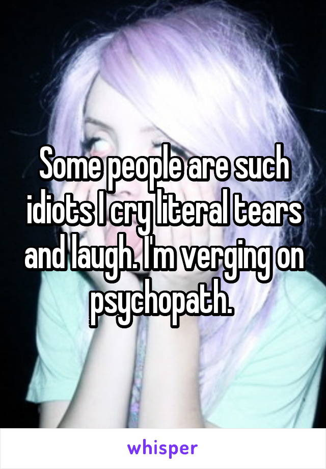 Some people are such idiots I cry literal tears and laugh. I'm verging on psychopath. 