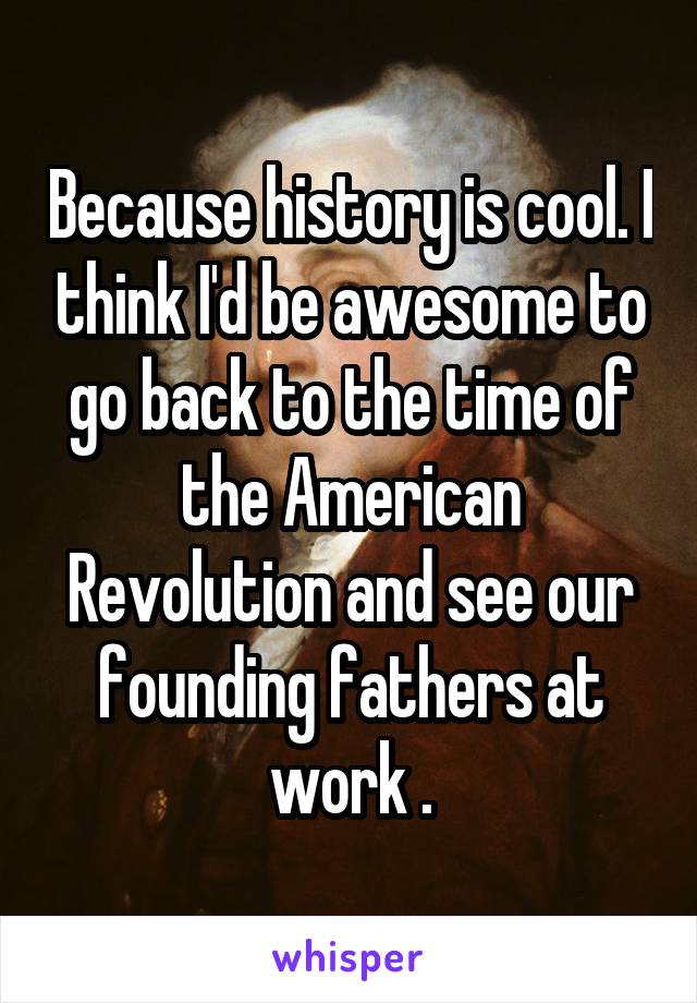 Because history is cool. I think I'd be awesome to go back to the time of the American Revolution and see our founding fathers at work .