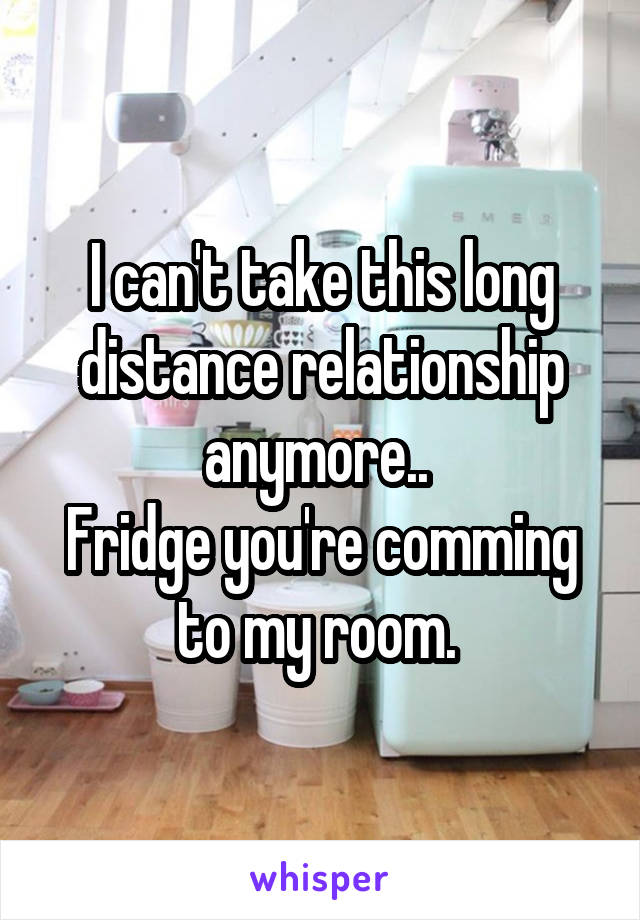 I can't take this long distance relationship anymore.. 
Fridge you're comming to my room. 