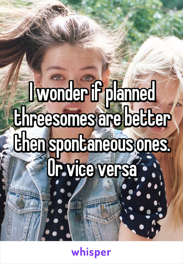 I wonder if planned threesomes are better then spontaneous ones. Or vice versa