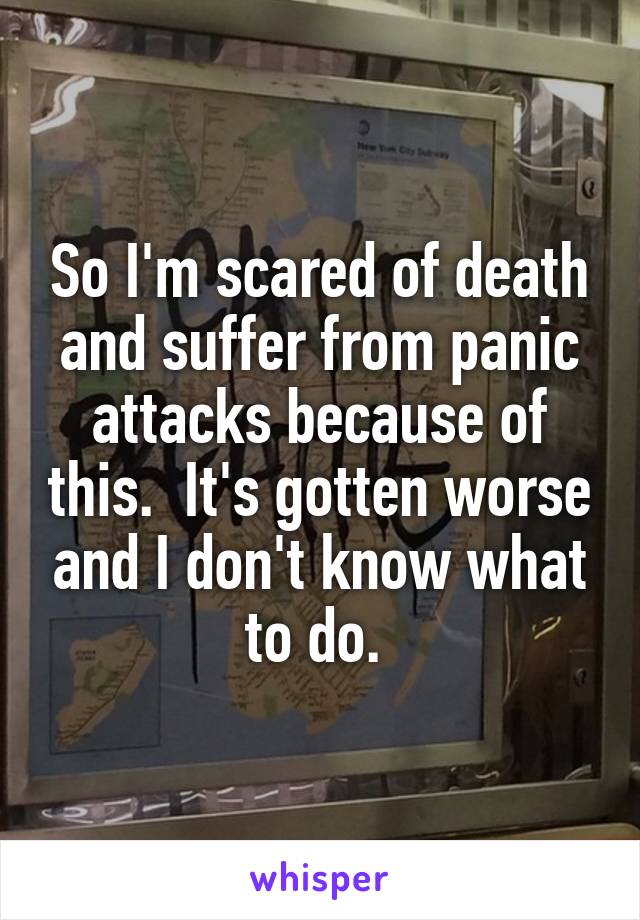 So I'm scared of death and suffer from panic attacks because of this.  It's gotten worse and I don't know what to do. 