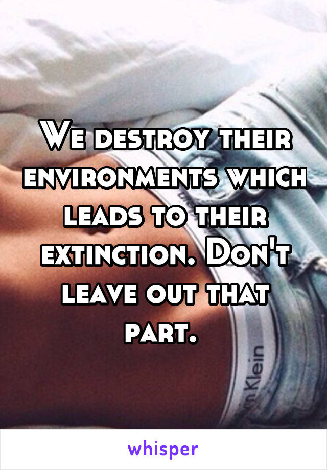 We destroy their environments which leads to their extinction. Don't leave out that part. 