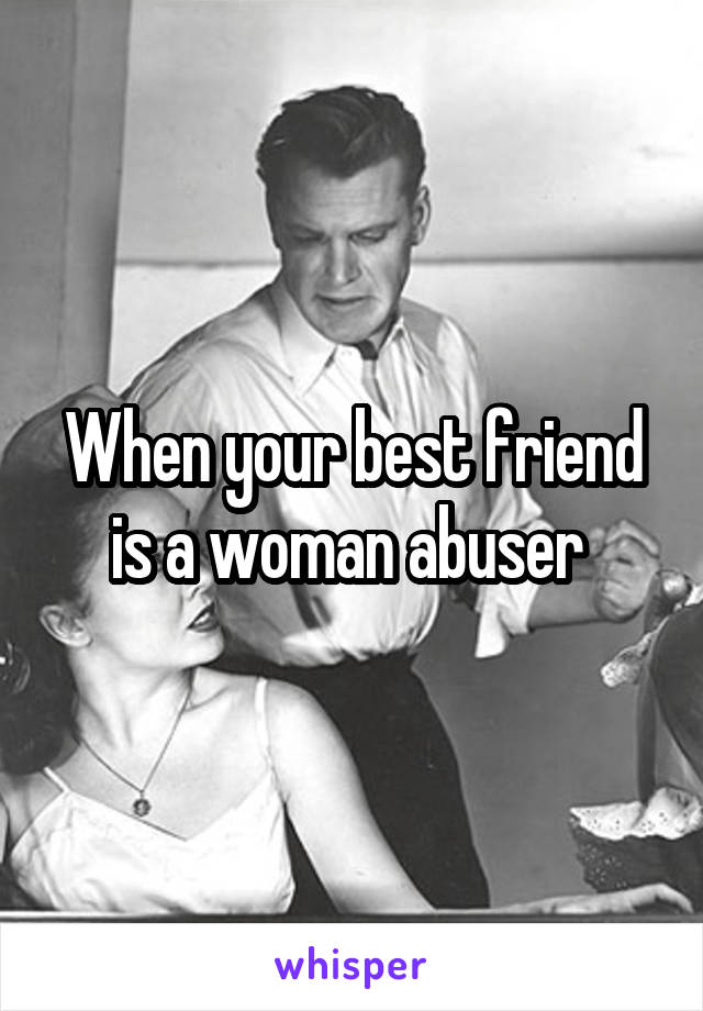 When your best friend is a woman abuser 