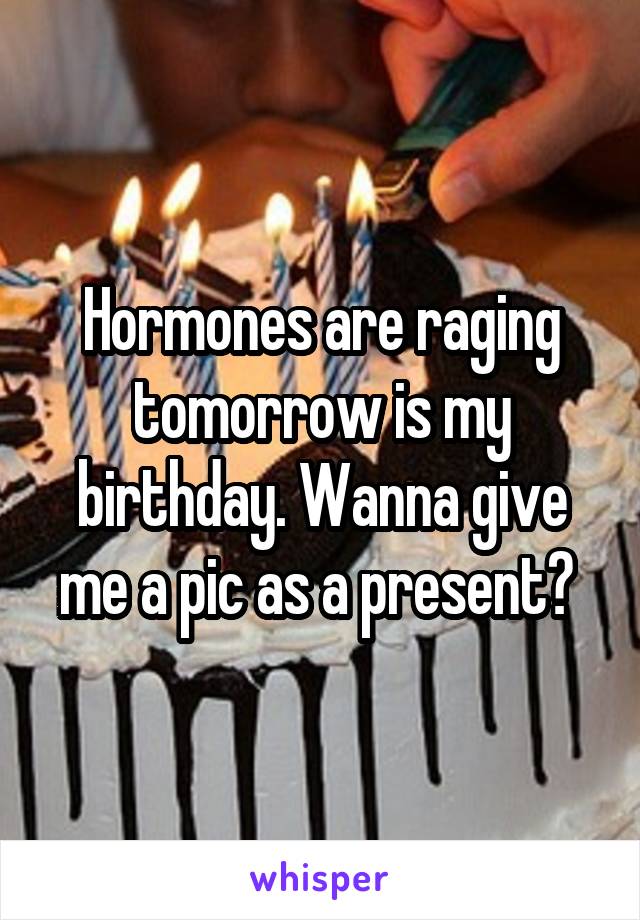 Hormones are raging tomorrow is my birthday. Wanna give me a pic as a present? 