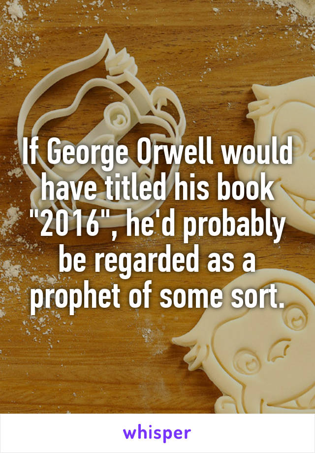 If George Orwell would have titled his book "2016", he'd probably be regarded as a prophet of some sort.