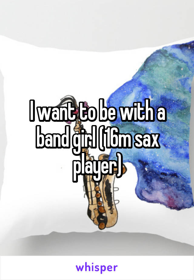 I want to be with a band girl (16m sax player)