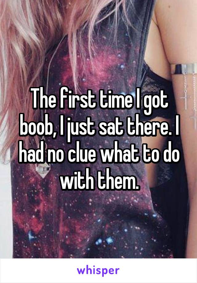 The first time I got boob, I just sat there. I had no clue what to do with them.