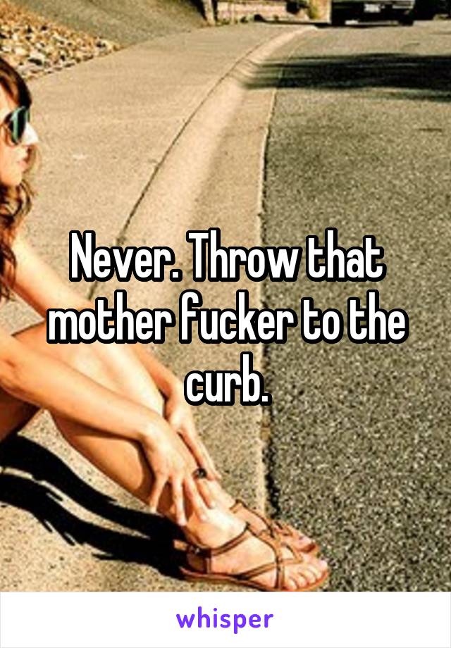 Never. Throw that mother fucker to the curb.