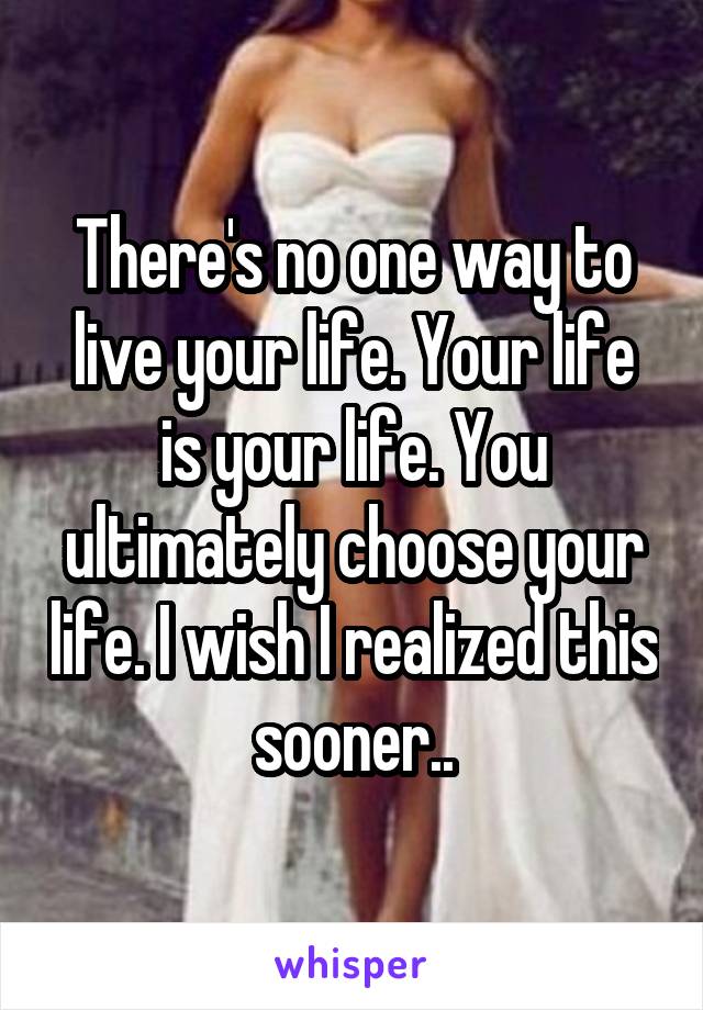 There's no one way to live your life. Your life is your life. You ultimately choose your life. I wish I realized this sooner..