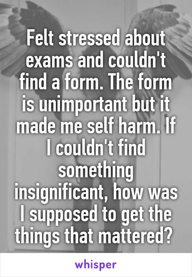 Felt stressed about exams and couldn't find a form. The form is unimportant but it made me self harm. If I couldn't find something insignificant, how was I supposed to get the things that mattered? 