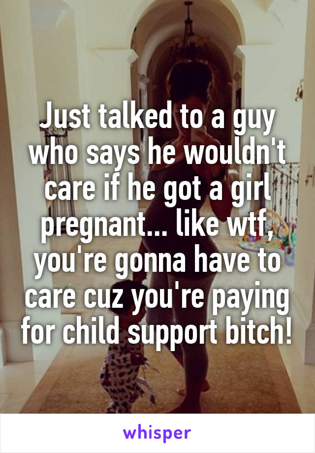 Just talked to a guy who says he wouldn't care if he got a girl pregnant... like wtf, you're gonna have to care cuz you're paying for child support bitch!