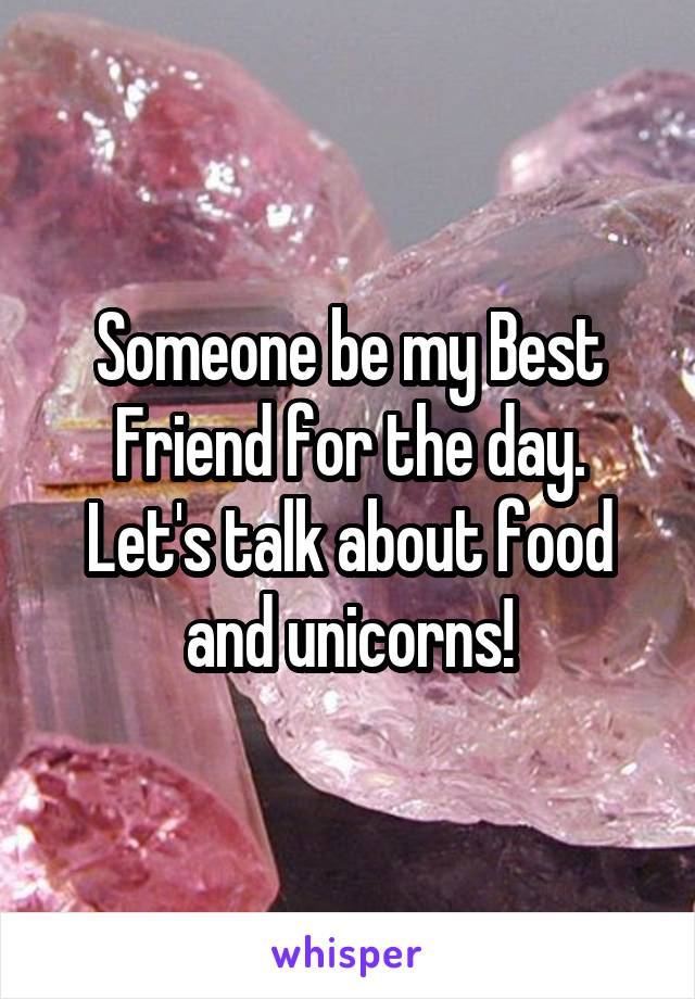 Someone be my Best Friend for the day.
Let's talk about food and unicorns!