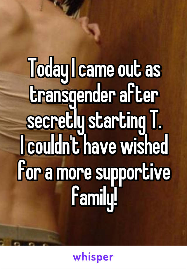 Today I came out as transgender after secretly starting T.
I couldn't have wished for a more supportive family!