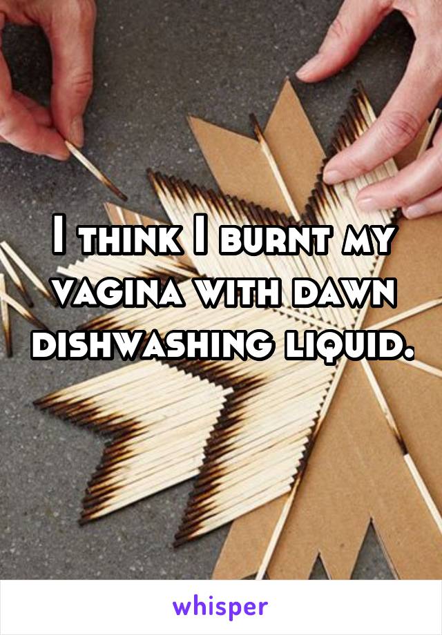 I think I burnt my vagina with dawn dishwashing liquid. 