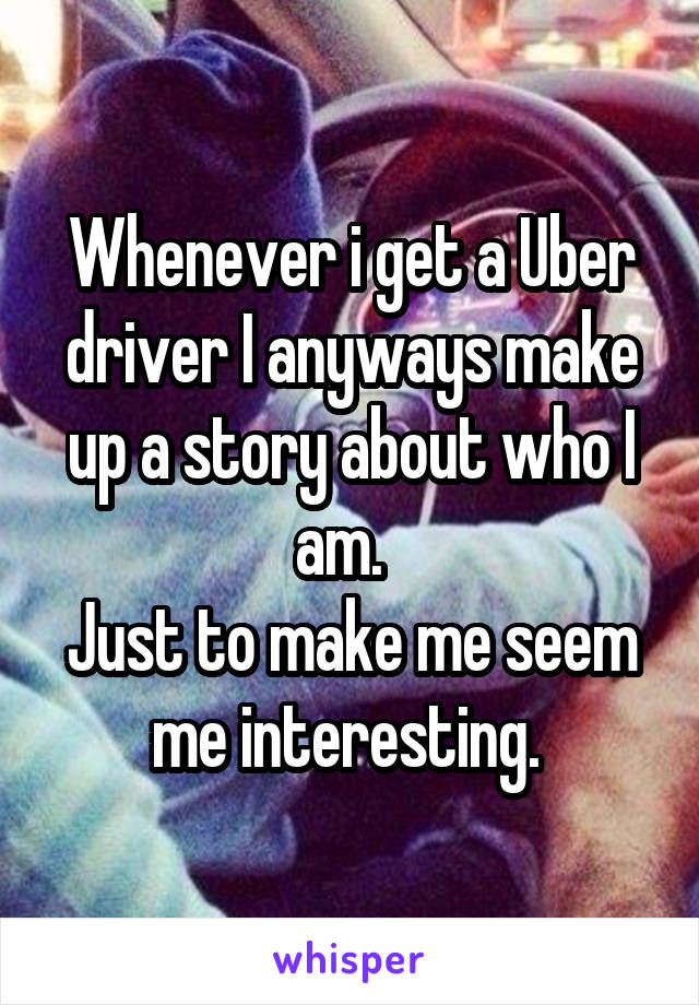 Whenever i get a Uber driver I anyways make up a story about who I am.  
Just to make me seem me interesting. 