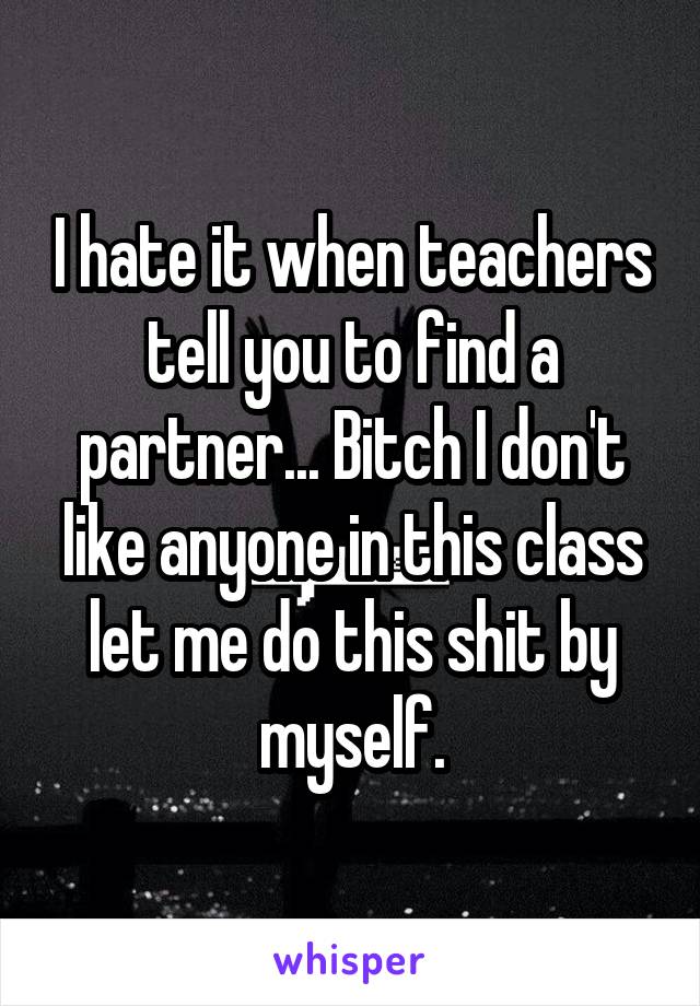 I hate it when teachers tell you to find a partner... Bitch I don't like anyone in this class let me do this shit by myself.