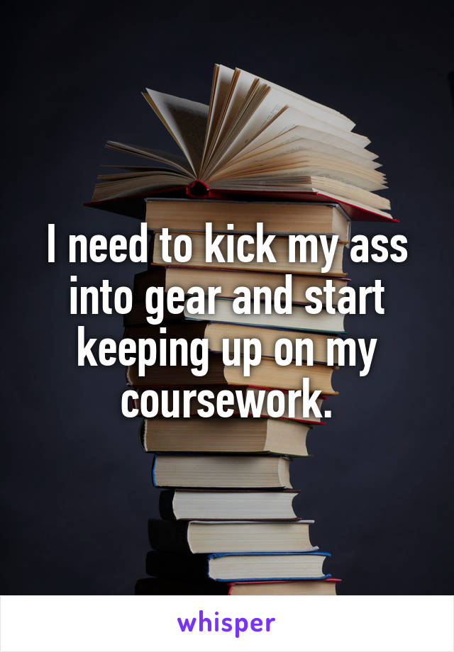 I need to kick my ass into gear and start keeping up on my coursework.