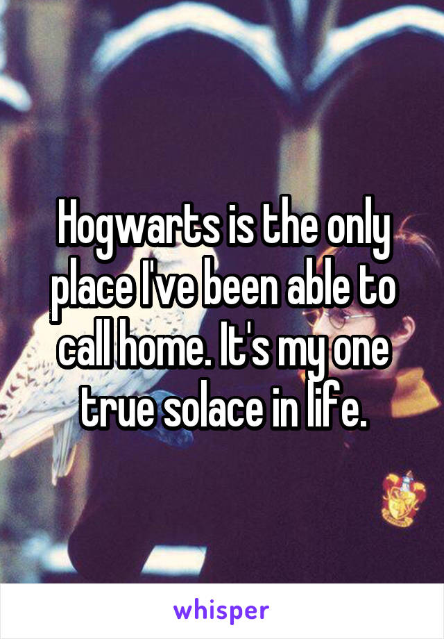 Hogwarts is the only place I've been able to call home. It's my one true solace in life.