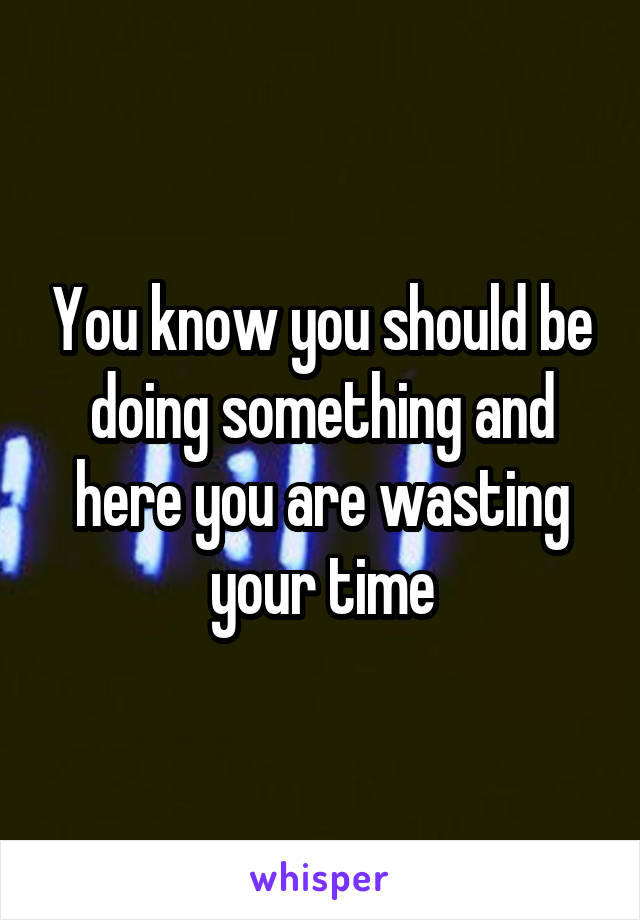 You know you should be doing something and here you are wasting your time