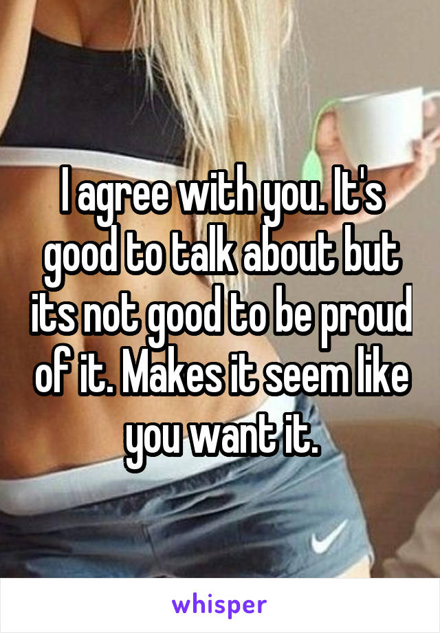 I agree with you. It's good to talk about but its not good to be proud of it. Makes it seem like you want it.