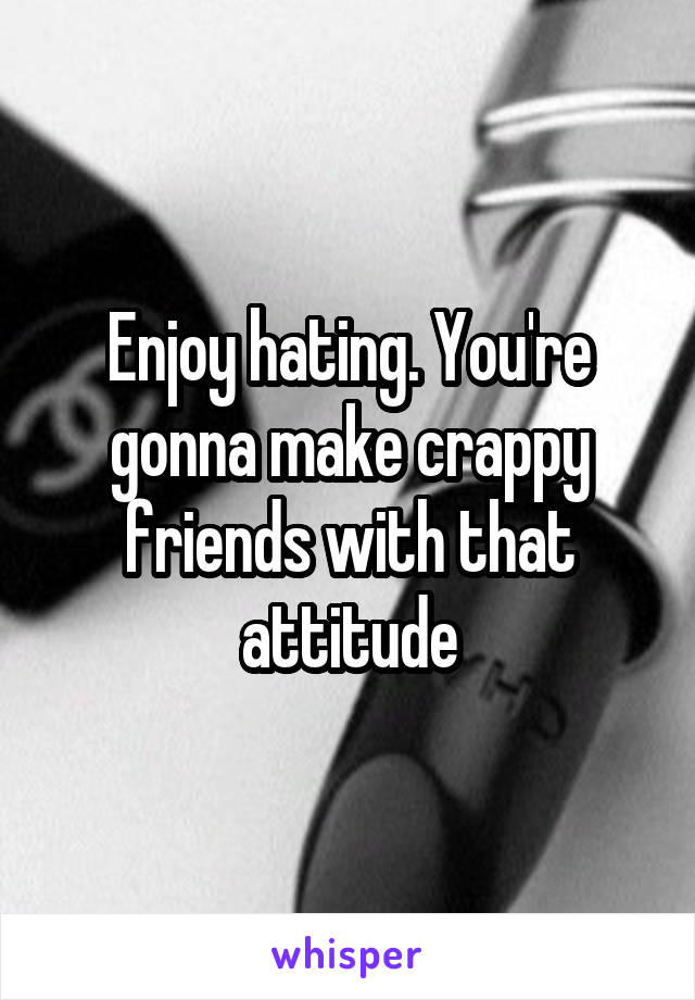 Enjoy hating. You're gonna make crappy friends with that attitude