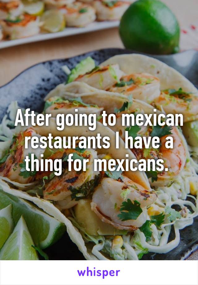 After going to mexican restaurants I have a thing for mexicans. 