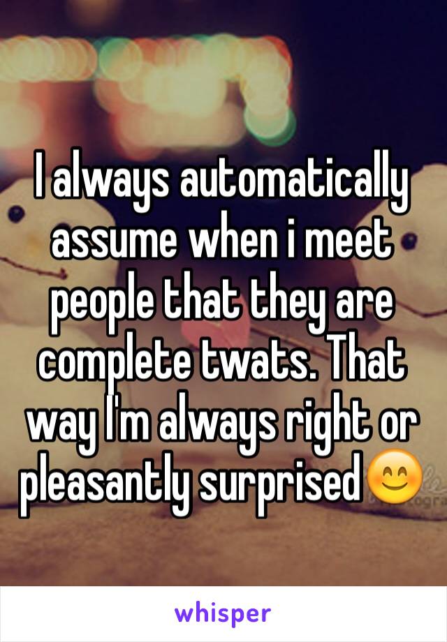 I always automatically assume when i meet people that they are complete twats. That way I'm always right or pleasantly surprised😊