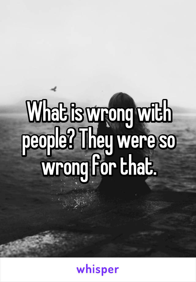 What is wrong with people? They were so wrong for that.