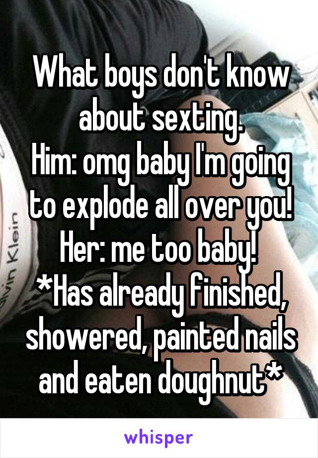 What boys don't know about sexting.
Him: omg baby I'm going to explode all over you!
Her: me too baby! 
*Has already finished, showered, painted nails and eaten doughnut*