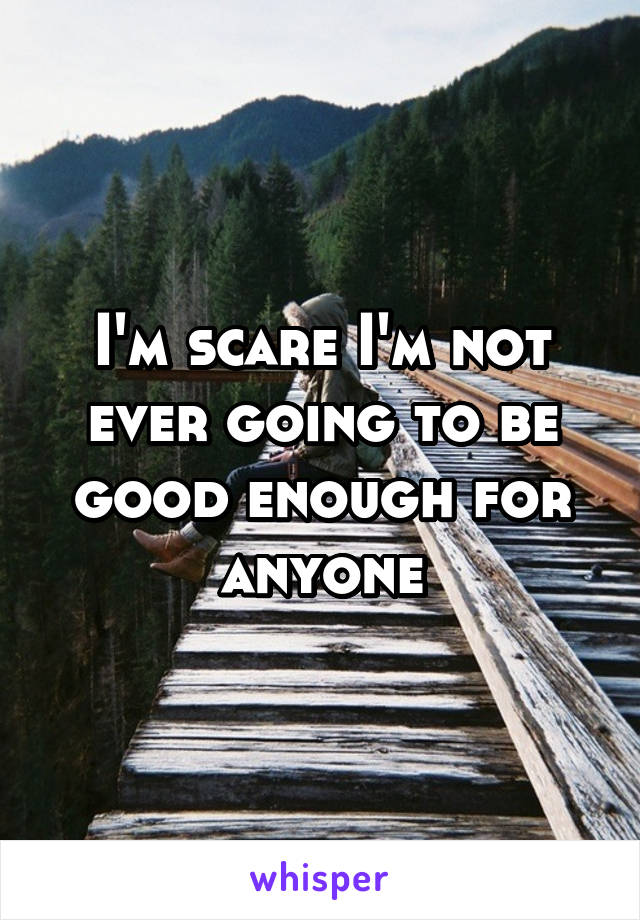 I'm scare I'm not ever going to be good enough for anyone