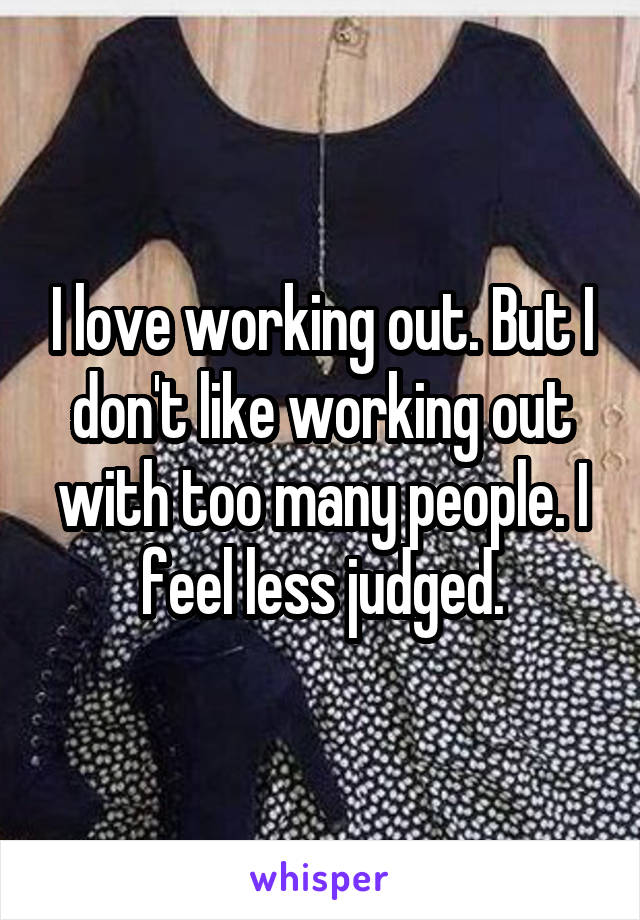 I love working out. But I don't like working out with too many people. I feel less judged.