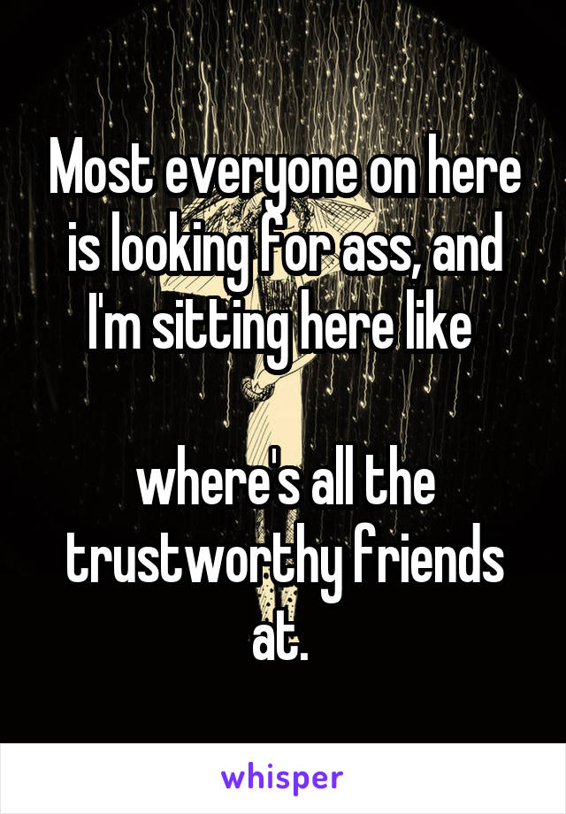 Most everyone on here is looking for ass, and I'm sitting here like 

where's all the trustworthy friends at. 