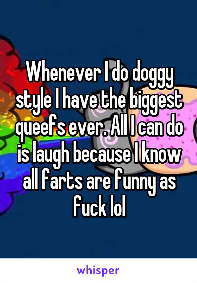 Whenever I do doggy style I have the biggest queefs ever. All I can do is laugh because I know all farts are funny as fuck lol