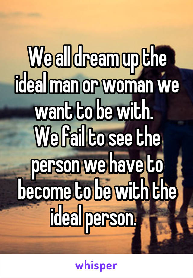 We all dream up the ideal man or woman we want to be with.  
We fail to see the person we have to become to be with the ideal person.  