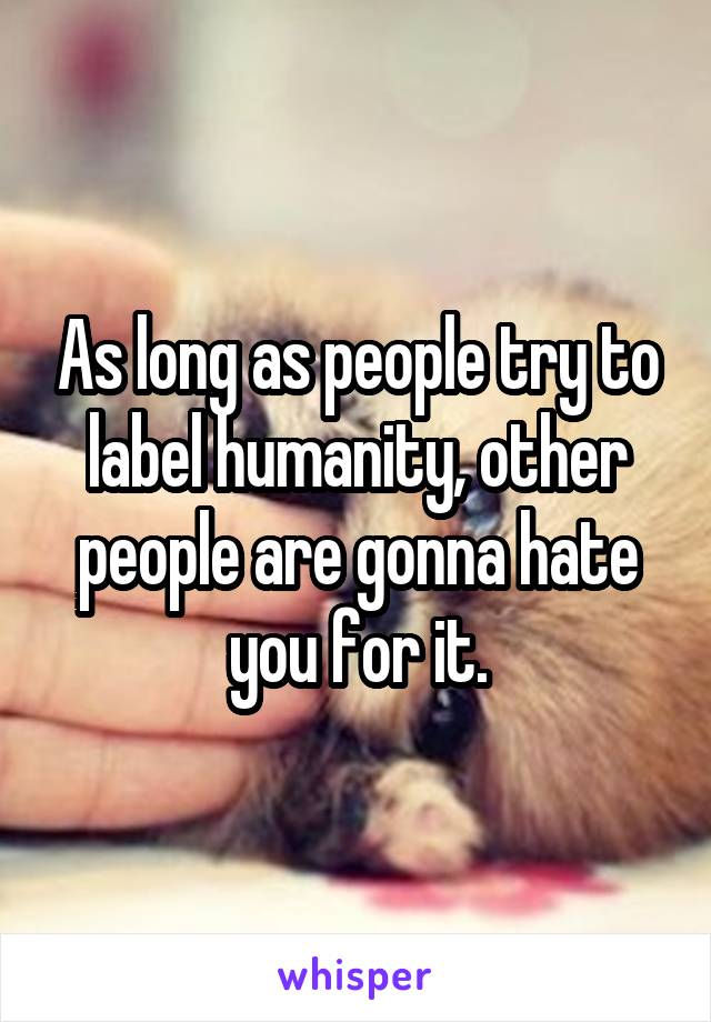 As long as people try to label humanity, other people are gonna hate you for it.