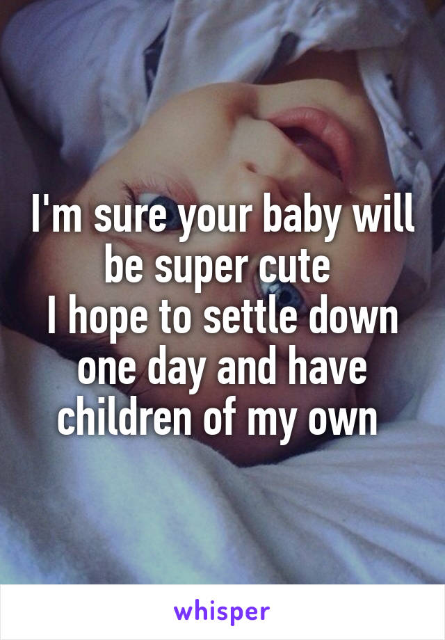 I'm sure your baby will be super cute 
I hope to settle down one day and have children of my own 