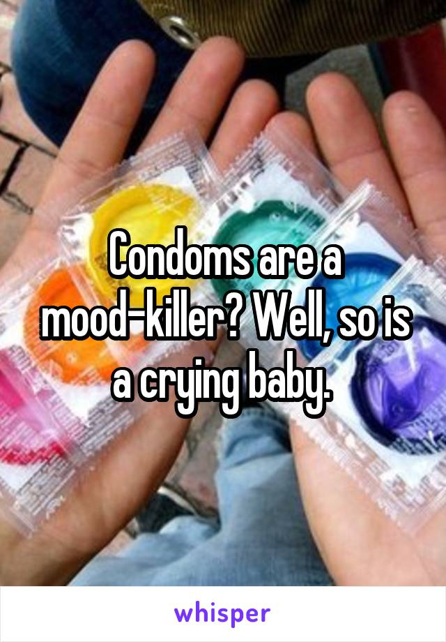 Condoms are a mood-killer? Well, so is a crying baby. 