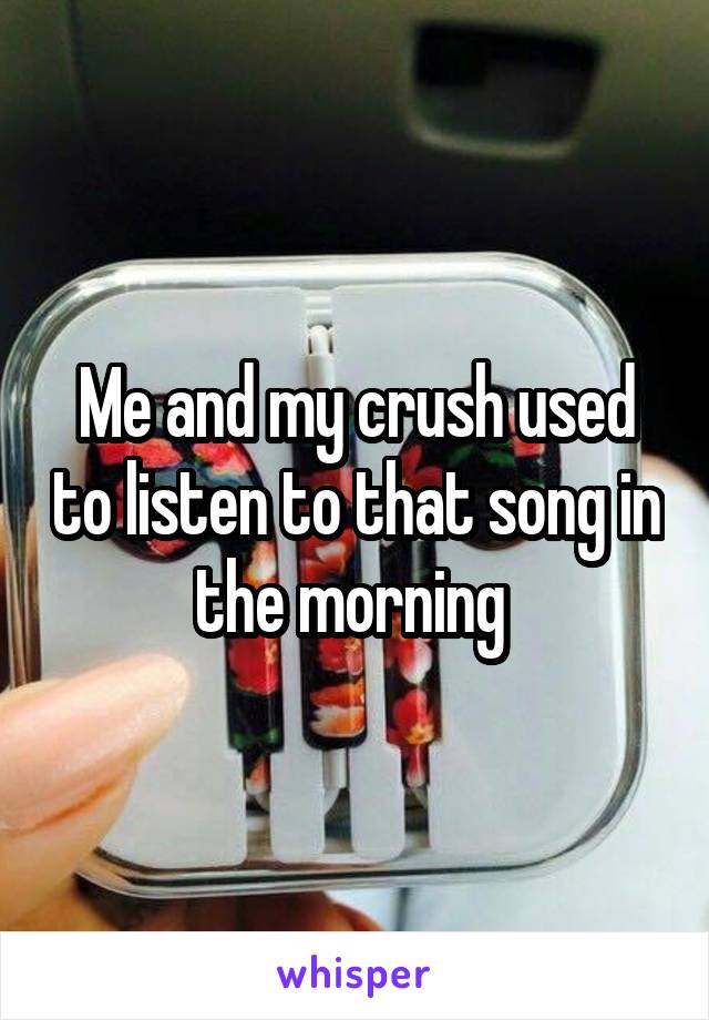 Me and my crush used to listen to that song in the morning 