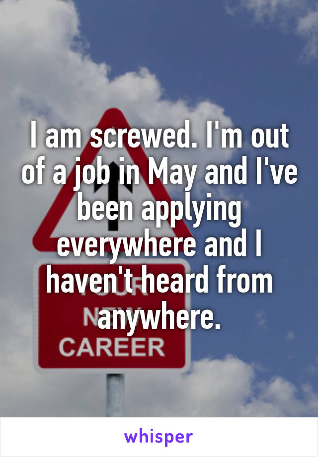 I am screwed. I'm out of a job in May and I've been applying everywhere and I haven't heard from anywhere.