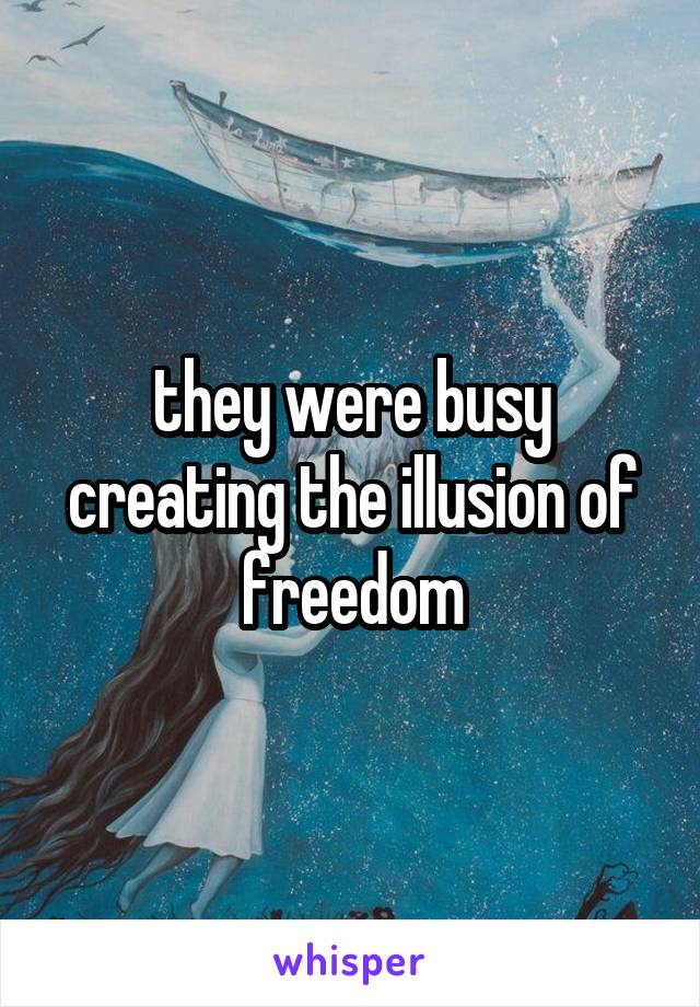 they were busy creating the illusion of freedom