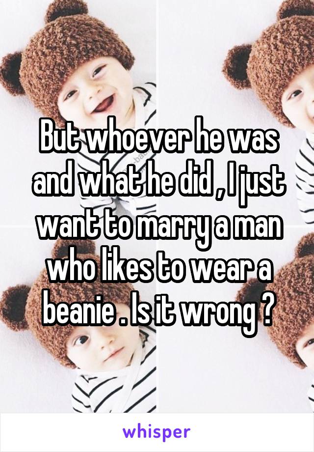 But whoever he was and what he did , I just want to marry a man who likes to wear a beanie . Is it wrong ?