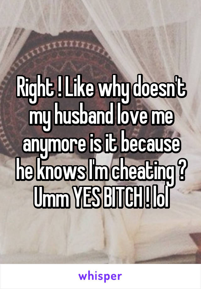 Right ! Like why doesn't my husband love me anymore is it because he knows I'm cheating ? Umm YES BITCH ! lol