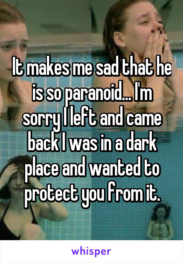 It makes me sad that he is so paranoid... I'm sorry I left and came back I was in a dark place and wanted to protect you from it.