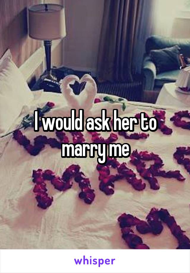 I would ask her to marry me