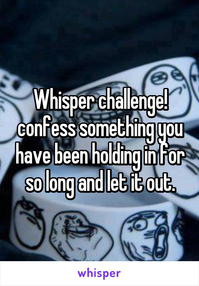 Whisper challenge!
confess something you have been holding in for so long and let it out.