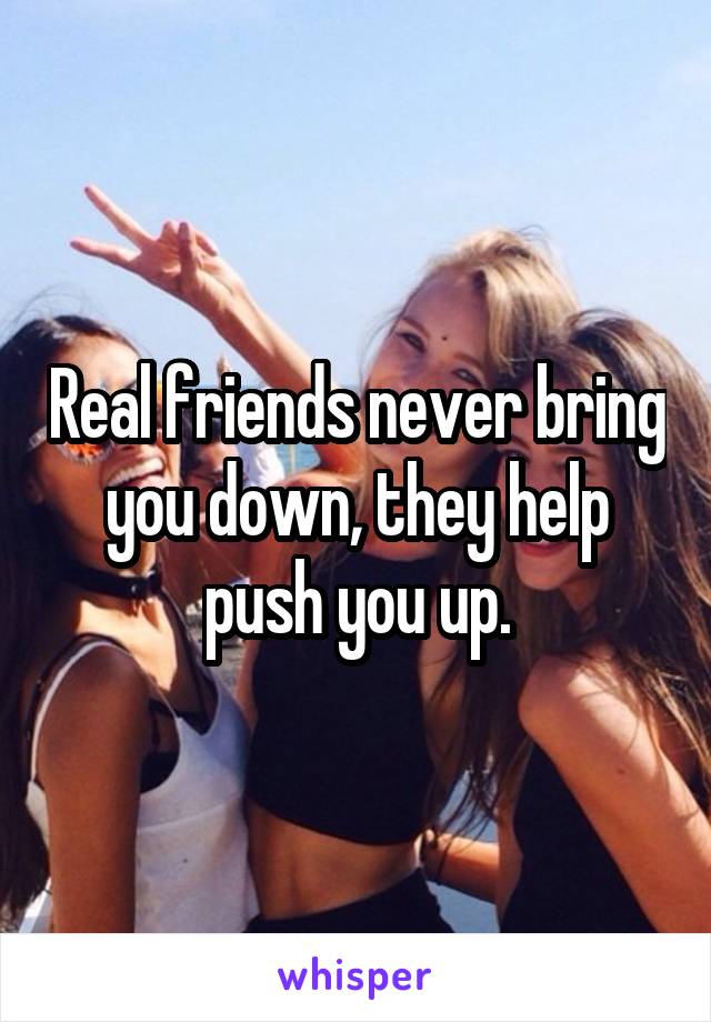 Real friends never bring you down, they help push you up.