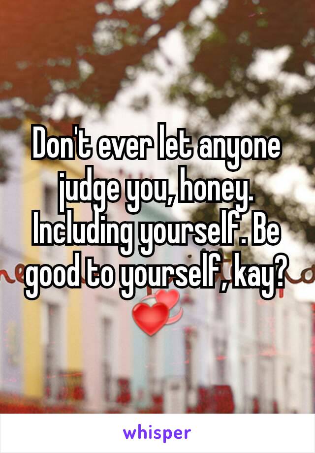 Don't ever let anyone judge you, honey. Including yourself. Be good to yourself, kay? 💞