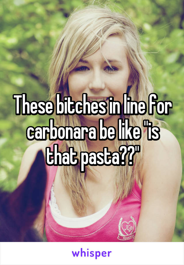 These bitches in line for carbonara be like "is that pasta??"