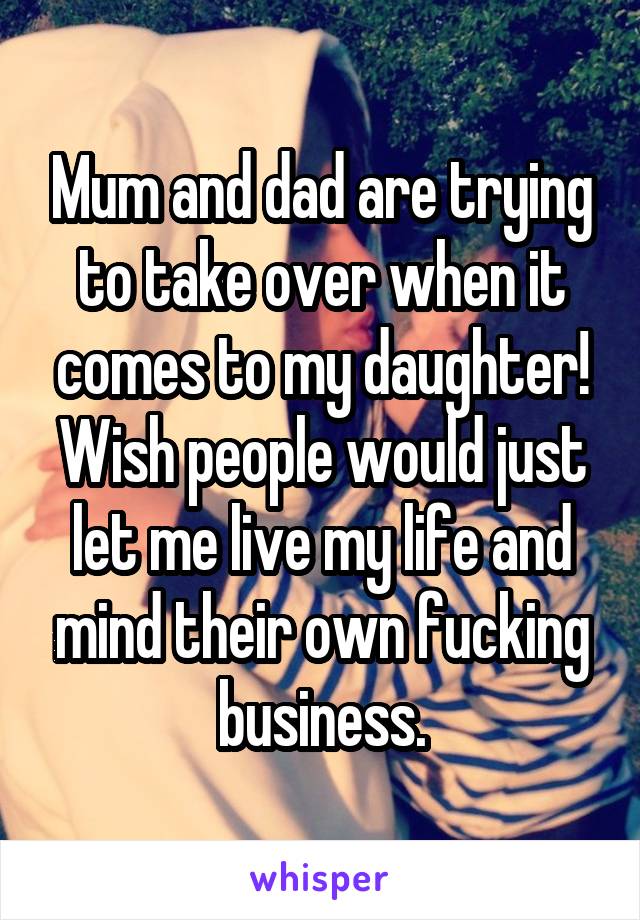 Mum and dad are trying to take over when it comes to my daughter! Wish people would just let me live my life and mind their own fucking business.